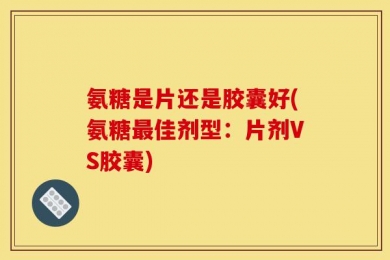 氨糖是片还是胶囊好(氨糖最佳剂型：片剂VS胶囊)