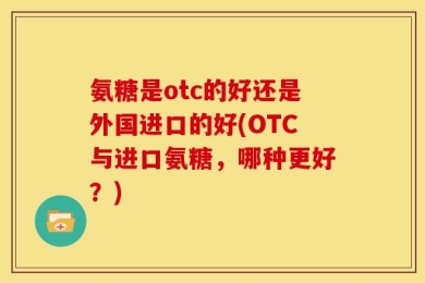 氨糖是otc的好还是外国进口的好(OTC与进口氨糖，哪种更好？)