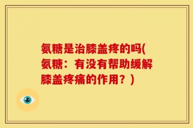 氨糖是治膝盖疼的吗(氨糖：有没有帮助缓解膝盖疼痛的作用？)