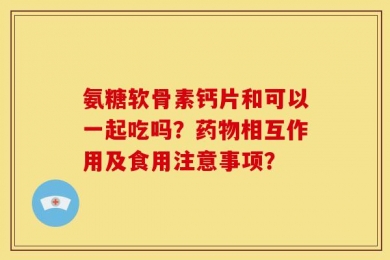 氨糖软骨素钙片和可以一起吃吗？药物相互作用及食用注意事项？