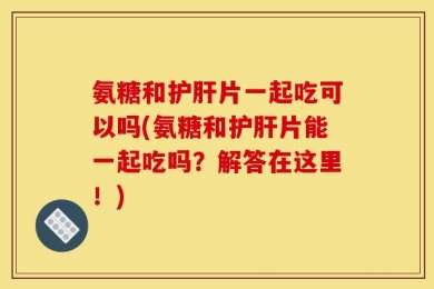 氨糖和护肝片一起吃可以吗(氨糖和护肝片能一起吃吗？解答在这里！)