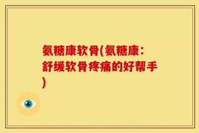 氨糖康软骨(氨糖康：舒缓软骨疼痛的好帮手)