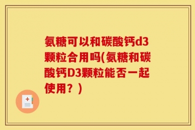 氨糖可以和碳酸钙d3颗粒合用吗(氨糖和碳酸钙D3颗粒能否一起使用？)