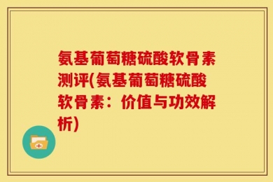 氨基葡萄糖硫酸软骨素测评(氨基葡萄糖硫酸软骨素：价值与功效解析)