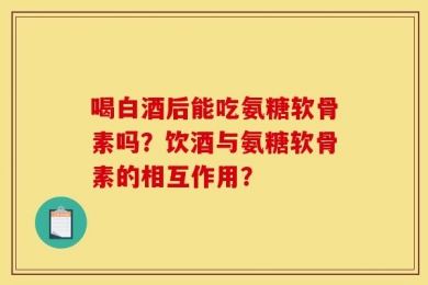 喝白酒后能吃氨糖软骨素吗？饮酒与氨糖软骨素的相互作用？