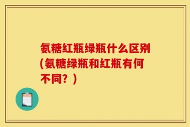 氨糖红瓶绿瓶什么区别(氨糖绿瓶和红瓶有何不同？)