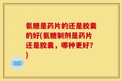 氨糖是药片的还是胶囊的好(氨糖制剂是药片还是胶囊，哪种更好？)