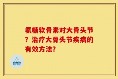 氨糖软骨素对大骨头节？治疗大骨头节疾病的有效方法？