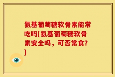 氨基葡萄糖软骨素能常吃吗(氨基葡萄糖软骨素安全吗，可否常食？)