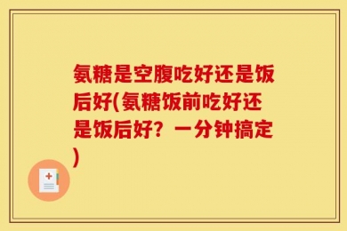 氨糖是空腹吃好还是饭后好(氨糖饭前吃好还是饭后好？一分钟搞定)
