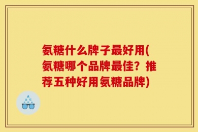氨糖什么牌子最好用(氨糖哪个品牌最佳？推荐五种好用氨糖品牌)