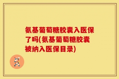 氨基葡萄糖胶囊入医保了吗(氨基葡萄糖胶囊被纳入医保目录)