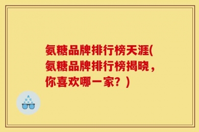 氨糖品牌排行榜天涯(氨糖品牌排行榜揭晓，你喜欢哪一家？)