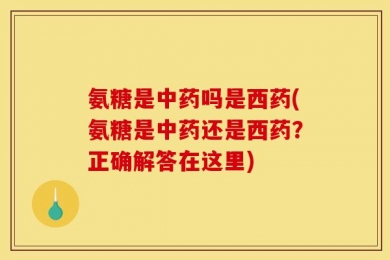 氨糖是中药吗是西药(氨糖是中药还是西药？正确解答在这里)