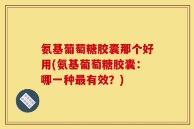 氨基葡萄糖胶囊那个好用(氨基葡萄糖胶囊：哪一种最有效？)