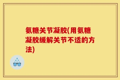 氨糖关节凝胶(用氨糖凝胶缓解关节不适的方法)
