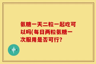 氨糖一天二粒一起吃可以吗(每日两粒氨糖一次服用是否可行？