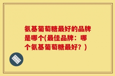 氨基葡萄糖最好的品牌是哪个(最佳品牌：哪个氨基葡萄糖最好？)