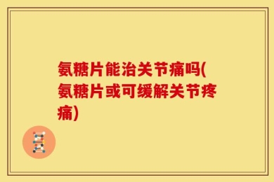 氨糖片能治关节痛吗(氨糖片或可缓解关节疼痛)