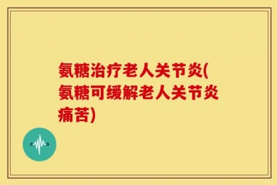 氨糖治疗老人关节炎(氨糖可缓解老人关节炎痛苦)
