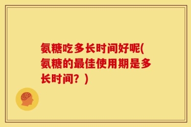 氨糖吃多长时间好呢(氨糖的最佳使用期是多长时间？)