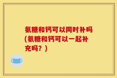 氨糖和钙可以同时补吗(氨糖和钙可以一起补充吗？)