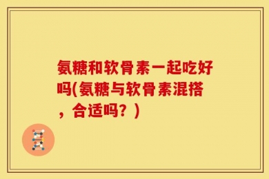 氨糖和软骨素一起吃好吗(氨糖与软骨素混搭，合适吗？)