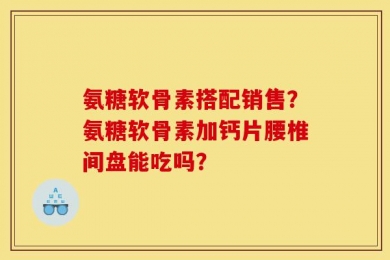 氨糖软骨素搭配销售？氨糖软骨素加钙片腰椎间盘能吃吗？