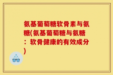 氨基葡萄糖软骨素与氨糖(氨基葡萄糖与氨糖：软骨健康的有效成分)