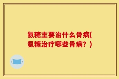 氨糖主要治什么骨病(氨糖治疗哪些骨病？)