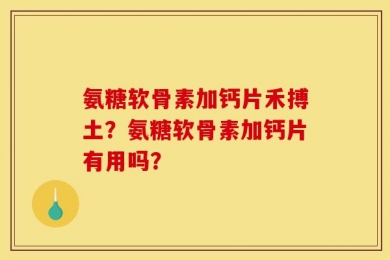 氨糖软骨素加钙片禾搏土？氨糖软骨素加钙片有用吗？