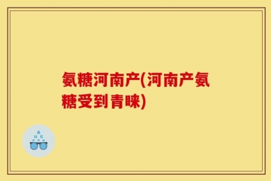 氨糖河南产(河南产氨糖受到青睐)