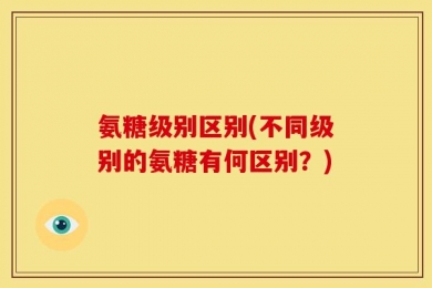 氨糖级别区别(不同级别的氨糖有何区别？)