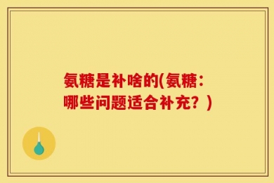 氨糖是补啥的(氨糖：哪些问题适合补充？)