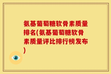 氨基葡萄糖软骨素质量排名(氨基葡萄糖软骨素质量评比排行榜发布)