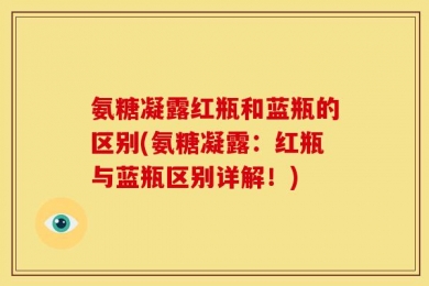氨糖凝露红瓶和蓝瓶的区别(氨糖凝露：红瓶与蓝瓶区别详解！)