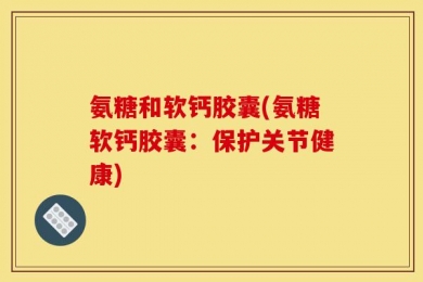 氨糖和软钙胶囊(氨糖软钙胶囊：保护关节健康)