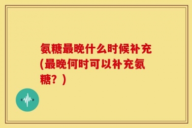 氨糖最晚什么时候补充(最晚何时可以补充氨糖？)