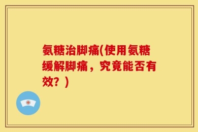 氨糖治脚痛(使用氨糖缓解脚痛，究竟能否有效？)