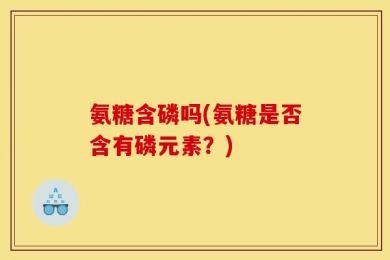 氨糖含磷吗(氨糖是否含有磷元素？)
