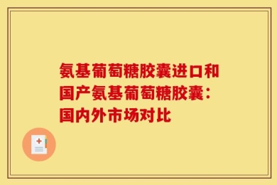 氨基葡萄糖胶囊进口和国产氨基葡萄糖胶囊：国内外市场对比