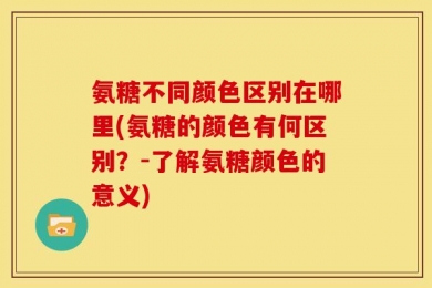 氨糖不同颜色区别在哪里(氨糖的颜色有何区别？-了解氨糖颜色的意义)
