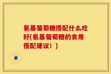 氨基葡萄糖搭配什么吃好(氨基葡萄糖的食用搭配建议！)