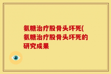 氨糖治疗股骨头坏死(氨糖治疗股骨头坏死的研究成果