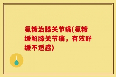 氨糖治膝关节痛(氨糖缓解膝关节痛，有效舒缓不适感)