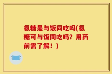氨糖是与饭同吃吗(氨糖可与饭同吃吗？用药前需了解！)