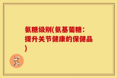氨糖级别(氨基葡糖：提升关节健康的保健品)