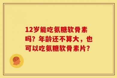 12岁能吃氨糖软骨素吗？年龄还不算大，也可以吃氨糖软骨素片？