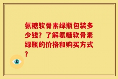 氨糖软骨素绿瓶包装多少钱？了解氨糖软骨素绿瓶的价格和购买方式？