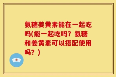 氨糖姜黄素能在一起吃吗(能一起吃吗？氨糖和姜黄素可以搭配使用吗？)